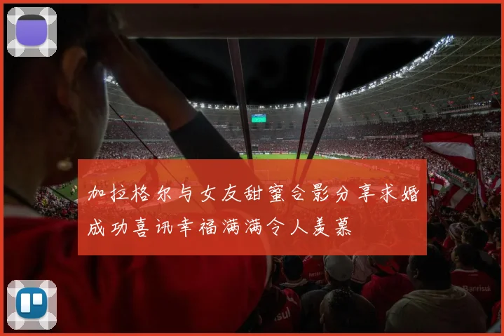 加拉格尔与女友甜蜜合影分享求婚成功喜讯幸福满满令人羡慕