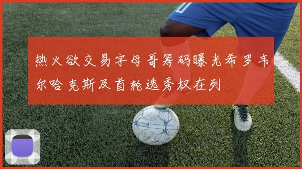 热火欲交易字母哥筹码曝光希罗韦尔哈克斯及首轮选秀权在列