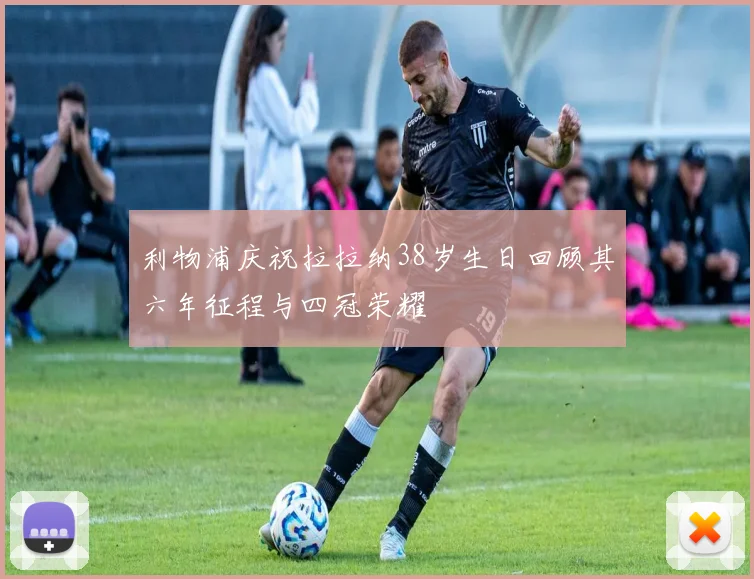 利物浦庆祝拉拉纳38岁生日回顾其六年征程与四冠荣耀