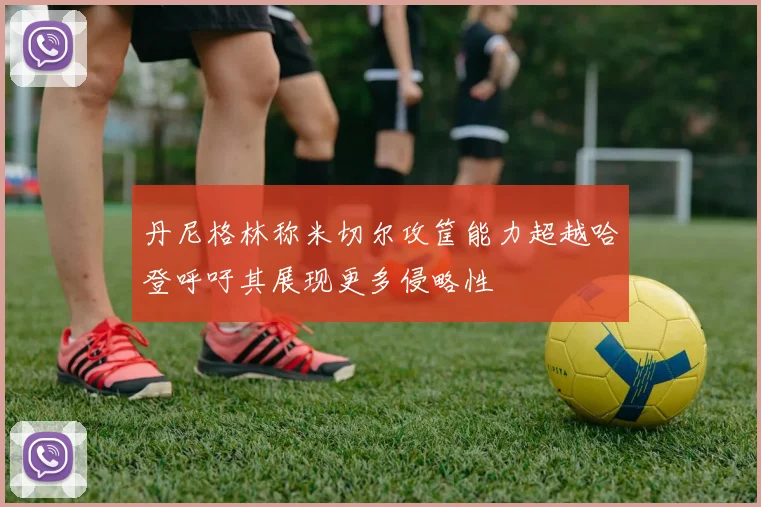 丹尼格林称米切尔攻筐能力超越哈登呼吁其展现更多侵略性