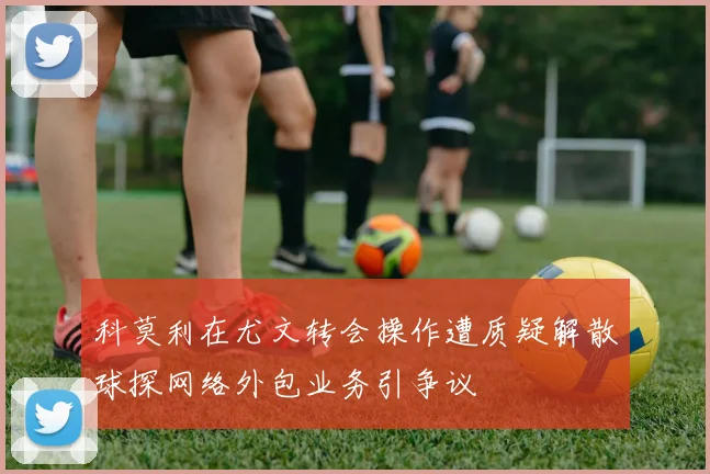科莫利在尤文转会操作遭质疑解散球探网络外包业务引争议