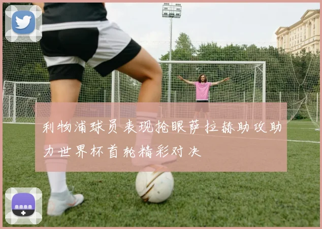 利物浦球员表现抢眼萨拉赫助攻助力世界杯首轮精彩对决