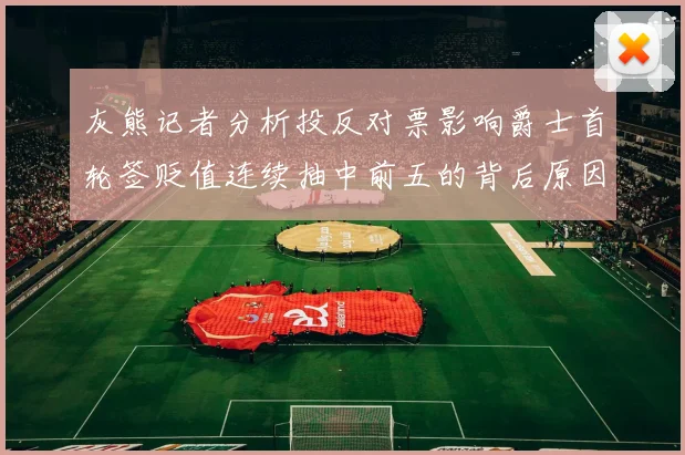 灰熊记者分析投反对票影响爵士首轮签贬值连续抽中前五的背后原因