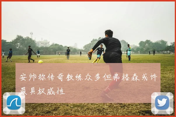 安帅称传奇教练众多但弗格森或许最具权威性